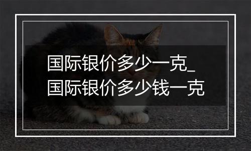 国际银价多少一克_国际银价多少钱一克