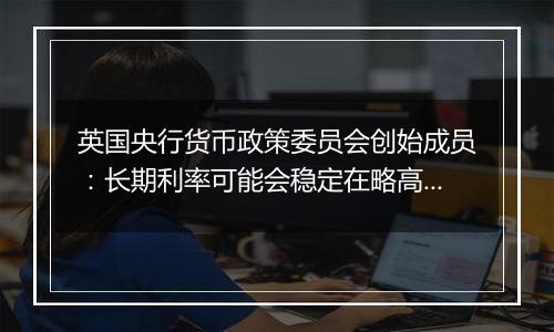英国央行货币政策委员会创始成员：长期利率可能会稳定在略高于4%的水平