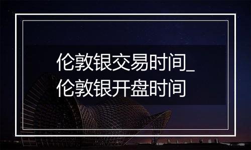 伦敦银交易时间_伦敦银开盘时间