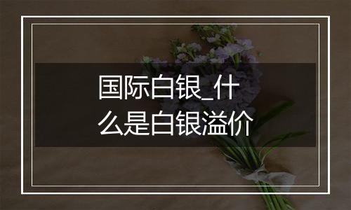 国际白银_什么是白银溢价