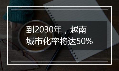 到2030年，越南城市化率将达50%