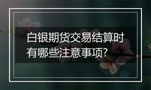 白银期货交易结算时有哪些注意事项?