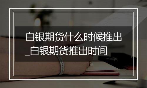 白银期货什么时候推出_白银期货推出时间