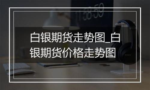 白银期货走势图_白银期货价格走势图