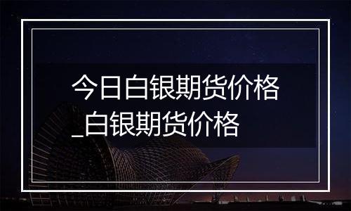 今日白银期货价格_白银期货价格