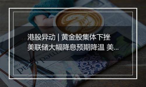 港股异动 | 黄金股集体下挫 美联储大幅降息预期降温 美元美债反弹令金价承压