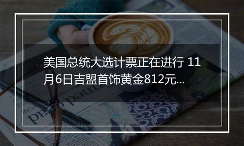 美国总统大选计票正在进行 11月6日吉盟首饰黄金812元/克