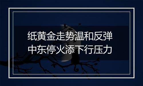 纸黄金走势温和反弹 中东停火添下行压力