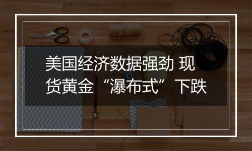 美国经济数据强劲 现货黄金“瀑布式”下跌