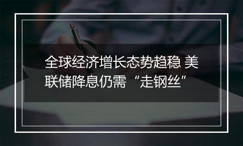 全球经济增长态势趋稳 美联储降息仍需“走钢丝”