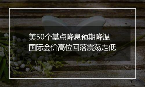 美50个基点降息预期降温 国际金价高位回落震荡走低