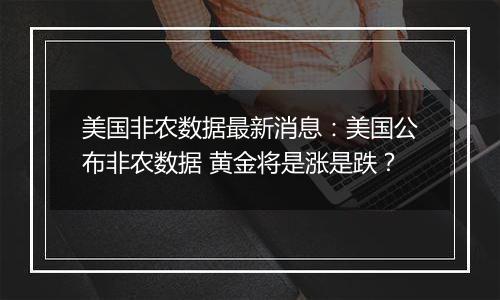 美国非农数据最新消息:美国公布非农数据 黄金将是涨是跌?