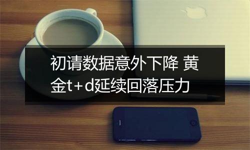 初请数据意外下降 黄金t+d延续回落压力