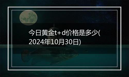 今日黄金t+d价格是多少(2024年10月30日)