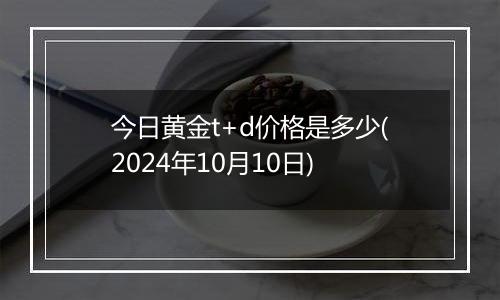 今日黄金t+d价格是多少(2024年10月10日)
