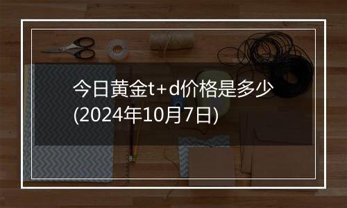 今日黄金t+d价格是多少(2024年10月7日)
