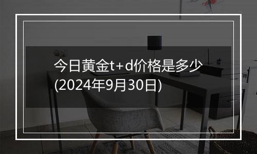 今日黄金t+d价格是多少(2024年9月30日)