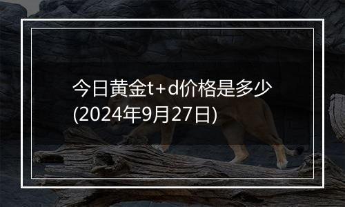 今日黄金t+d价格是多少(2024年9月27日)