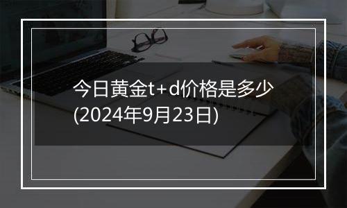 今日黄金t+d价格是多少(2024年9月23日)