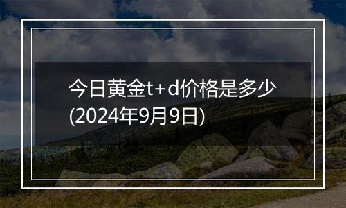 今日黄金t+d价格是多少(2024年9月9日)