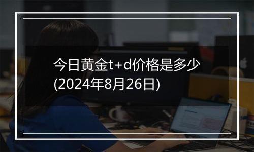 今日黄金t+d价格是多少(2024年8月26日)