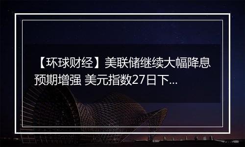 【环球财经】美联储继续大幅降息预期增强 美元指数27日下跌