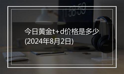 今日黄金t+d价格是多少(2024年8月2日)