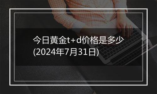 今日黄金t+d价格是多少(2024年7月31日)