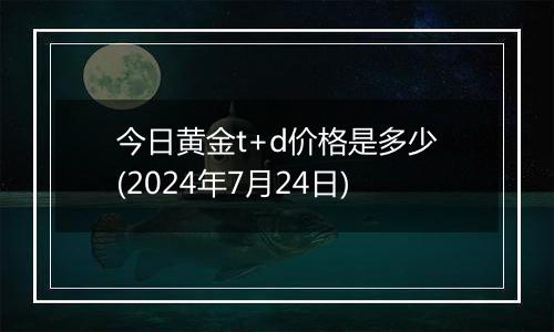 今日黄金t+d价格是多少(2024年7月24日)