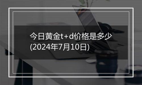 今日黄金t+d价格是多少(2024年7月10日)