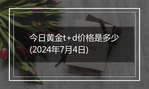 今日黄金t+d价格是多少(2024年7月4日)