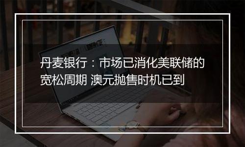 丹麦银行:市场已消化美联储的宽松周期 澳元抛售时机已到