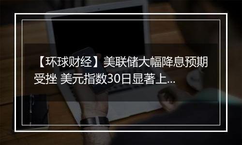 【环球财经】美联储大幅降息预期受挫 美元指数30日显著上涨