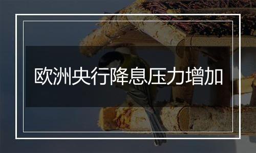 欧洲央行降息压力增加