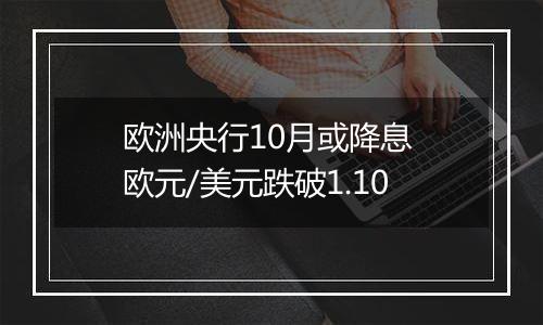 欧洲央行10月或降息 欧元/美元跌破1.10