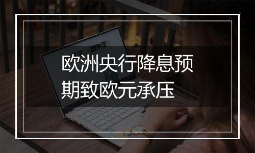 欧洲央行降息预期致欧元承压