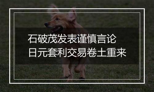 石破茂发表谨慎言论 日元套利交易卷土重来