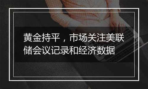 黄金持平，市场关注美联储会议记录和经济数据