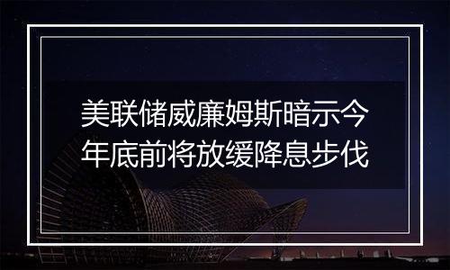 美联储威廉姆斯暗示今年底前将放缓降息步伐