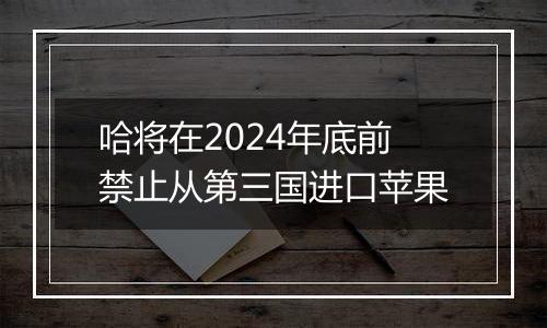 哈将在2024年底前禁止从第三国进口苹果