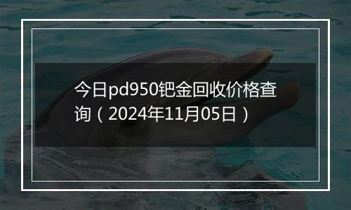 今日pd950钯金回收价格查询（2024年11月05日）