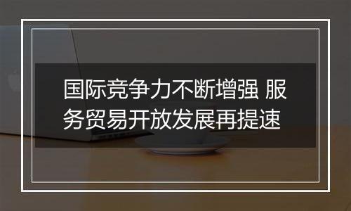 国际竞争力不断增强 服务贸易开放发展再提速