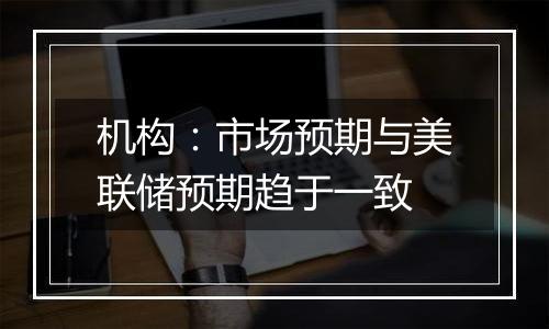 机构:市场预期与美联储预期趋于一致