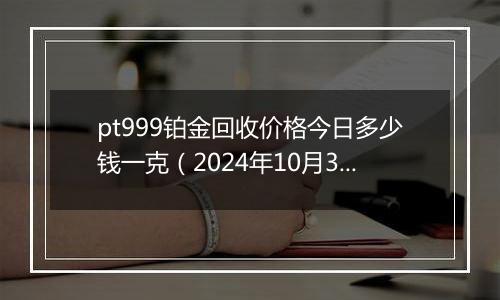 pt999铂金回收价格今日多少钱一克(2024年10月31日)