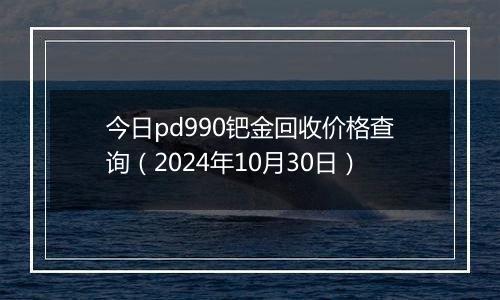 今日pd990钯金回收价格查询（2024年10月30日）