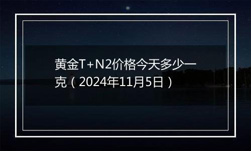 黄金T+N2价格今天多少一克（2024年11月5日）