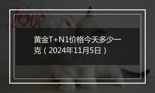 黄金T+N1价格今天多少一克（2024年11月5日）