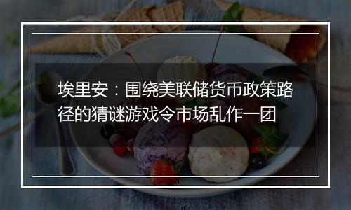埃里安:围绕美联储货币政策路径的猜谜游戏令市场乱作一团