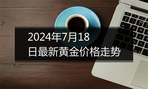 2024年7月18日最新黄金价格走势