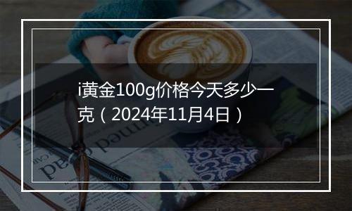 i黄金100g价格今天多少一克（2024年11月4日）